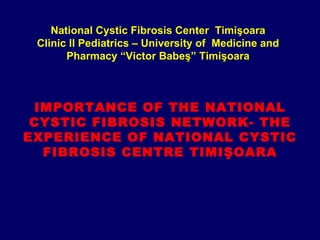 National Cystic Fibrosis Center Timişoara
 Clinic II Pediatrics – University of Medicine and
       Pharmacy “Victor Babeş” Timişoara



 IMPORTANCE OF THE NATIONAL
 CYSTIC FIBROSIS NETWORK- THE
EXPERIENCE OF NATIONAL CYSTIC
  FIBROSIS CENTRE TIMIŞOARA
 