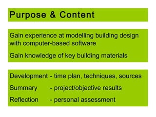 Purpose & Content
Gain experience at modelling building design
with computer-based software
Gain knowledge of key building materials
Development - time plan, techniques, sources
Summary

- project/objective results

Reflection

- personal assessment

 