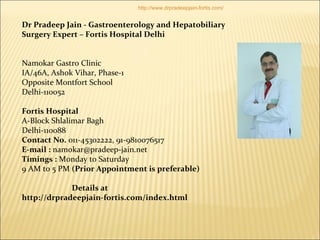 Dr Pradeep Jain - Gastroenterology and Hepatobiliary
Surgery Expert – Fortis Hospital Delhi
Namokar Gastro Clinic
IA/46A, Ashok Vihar, Phase-1
Opposite Montfort School
Delhi-110052
Fortis Hospital
A-Block Shlalimar Bagh
Delhi-110088
Contact No. 011-45302222, 91-9810076517
E-mail : namokar@pradeep-jain.net
Timings : Monday to Saturday
9 AM to 5 PM (Prior Appointment is preferable)
Details at
http://drpradeepjain-fortis.com/index.html
http://www.drpradeepjain-fortis.com/
 