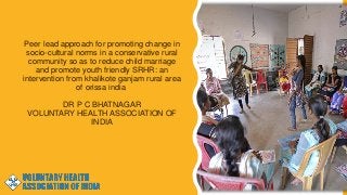 Peer lead approach for promoting change in
socio-cultural norms in a conservative rural
community so as to reduce child marriage
and promote youth friendly SRHR: an
intervention from khalikote ganjam rural area
of orissa india
DR P C BHATNAGAR
VOLUNTARY HEALTH ASSOCIATION OF
INDIA
 