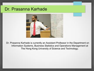 Dr. Prasanna Karhade
Dr. Prasanna Karhade is currently an Assistant Professor in the Department on
Information Systems, Business Statistics and Operations Management at
The Hong Kong University of Science and Technology.
 