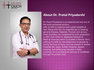 Dr. Pratul Priyadarshi is an experienced and one of
the most renowned doctors,
with an MD in medicine and a gold medalist at
that. Along with this, his expertise lies in treating
general diseases, Diabetes, Thyroid, and serious
chest disorders. He completed his post-graduation
in 2001 from R.M.C.H. (Rajendra Institute of
Medical Sciences) which is situated in Ranchi. He is
utilizing his skills for the betterment of people by
saving the lives of many, and has worked in several
hospitals like Jaipur Golden Hospital, Jeewan
Hospital, and Safdarjung Hospital in Delhi.
Currently, he is providing his services in Faridabad
through his private clinic.
About Dr. Pratul Priyadarshi
 