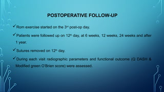 POSTOPERATIVE FOLLOW-UP
Rom exercise started on the 3rd
post-op day.
Patients were followed up on 12th
day, at 6 weeks, 12 weeks, 24 weeks and after
1 year.
Sutures removed on 12th
day.
During each visit radiographic parameters and functional outcome (Q DASH &
Modified green O’Brien score) were assessed.
 