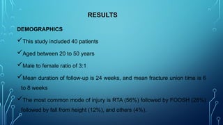 RESULTS
DEMOGRAPHICS
This study included 40 patients
Aged between 20 to 50 years
Male to female ratio of 3:1
Mean duration of follow-up is 24 weeks, and mean fracture union time is 6
to 8 weeks
The most common mode of injury is RTA (56%) followed by FOOSH (28%)
followed by fall from height (12%), and others (4%).
 