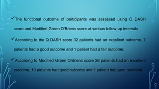 The functional outcome of participants was assessed using Q DASH
score and Modified Green O’Briens score at various follow-up intervals
According to the Q DASH score 32 patients had an excellent outcome, 7
patients had a good outcome and 1 patient had a fair outcome.
According to Modified Green O’Briens score 29 patients had an excellent
outcome, 10 patients had good outcome and 1 patient had poor outcome.
 