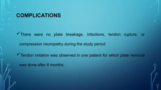 COMPLICATIONS
There were no plate breakage, infections, tendon rupture, or
compression neuropathy during the study period
Tendon irritation was observed in one patient for which plate removal
was done after 6 months.
 