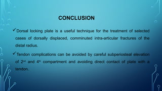 CONCLUSION
Dorsal locking plate is a useful technique for the treatment of selected
cases of dorsally displaced, comminuted intra-articular fractures of the
distal radius.
Tendon complications can be avoided by careful subperiosteal elevation
of 2nd
and 4th
compartment and avoiding direct contact of plate with a
tendon.
 