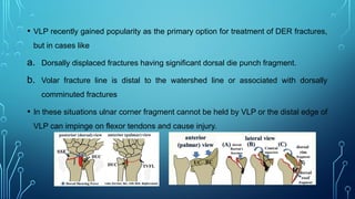 • VLP recently gained popularity as the primary option for treatment of DER fractures,
but in cases like
a. Dorsally displaced fractures having significant dorsal die punch fragment.
b. Volar fracture line is distal to the watershed line or associated with dorsally
comminuted fractures
• In these situations ulnar corner fragment cannot be held by VLP or the distal edge of
VLP can impinge on flexor tendons and cause injury.
 