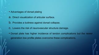 • Advantages of dorsal plating
a. Direct visualization of articular surface.
b. Provides a buttress against dorsal collapse.
c. Lowers the risk of neurovascular structure damage.
• Dorsal plate has higher incidence of tendon complications but the newer
generation low profile plates overcome these complications.
 