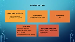 Study place & duration
RIMS Imphal Manipur
April 2023 to January 2025
Study design
Prospective cohort study
Sample size
40
Study tools
Structured proforma
Plain X ray of the wrist
NCCT of wrist
Instruments for dorsal plating
Outcome measures
Modified green o Brien score
Q Dash score
METHODOLOGY
 