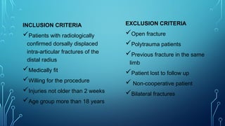INCLUSION CRITERIA
Patients with radiologically
confirmed dorsally displaced
intra-articular fractures of the
distal radius
Medically fit
Willing for the procedure
Injuries not older than 2 weeks
Age group more than 18 years
EXCLUSION CRITERIA
Open fracture
Polytrauma patients
Previous fracture in the same
limb
Patient lost to follow up
 Non-cooperative patient
Bilateral fractures
 