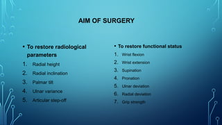 AIM OF SURGERY
• To restore radiological
parameters
1. Radial height
2. Radial inclination
3. Palmar tilt
4. Ulnar variance
5. Articular step-off
• To restore functional status
1. Wrist flexion
2. Wrist extension
3. Supination
4. Pronation
5. Ulnar deviation
6. Radial deviation
7. Grip strength
 