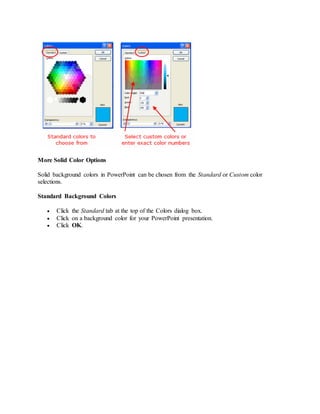 More Solid Color Options
Solid background colors in PowerPoint can be chosen from the Standard or Custom color
selections.
Standard Background Colors
 Click the Standard tab at the top of the Colors dialog box.
 Click on a background color for your PowerPoint presentation.
 Click OK.
 