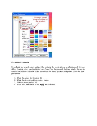 Use a Preset Gradient
PowerPoint has several preset gradient fills available for you to choose as a background for your
slides. Gradient colors can be effective as a PowerPoint background if chosen wisely. Be sure to
consider the audience clientele when you choose the preset gradient background colors for your
presentation.
1. Click the option for Gradient fill.
2. Click the drop down Preset colors button
3. Select a preset gradient fill
4. Click the Close button or the Apply to All button.
 