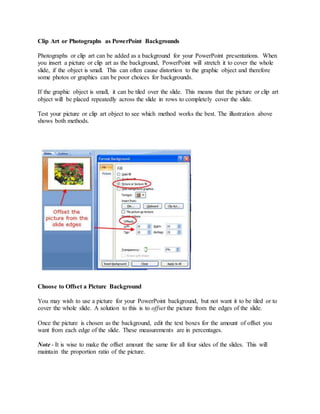Clip Art or Photographs as PowerPoint Backgrounds
Photographs or clip art can be added as a background for your PowerPoint presentations. When
you insert a picture or clip art as the background, PowerPoint will stretch it to cover the whole
slide, if the object is small. This can often cause distortion to the graphic object and therefore
some photos or graphics can be poor choices for backgrounds.
If the graphic object is small, it can be tiled over the slide. This means that the picture or clip art
object will be placed repeatedly across the slide in rows to completely cover the slide.
Test your picture or clip art object to see which method works the best. The illustration above
shows both methods.
Choose to Offset a Picture Background
You may wish to use a picture for your PowerPoint background, but not want it to be tiled or to
cover the whole slide. A solution to this is to offset the picture from the edges of the slide.
Once the picture is chosen as the background, edit the text boxes for the amount of offset you
want from each edge of the slide. These measurements are in percentages.
Note - It is wise to make the offset amount the same for all four sides of the slides. This will
maintain the proportion ratio of the picture.
 