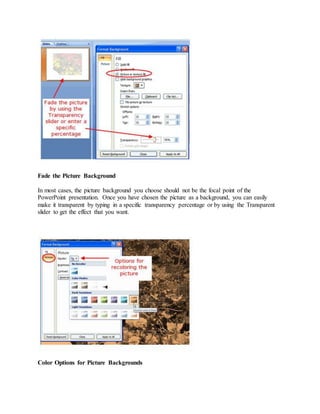 Fade the Picture Background
In most cases, the picture background you choose should not be the focal point of the
PowerPoint presentation. Once you have chosen the picture as a background, you can easily
make it transparent by typing in a specific transparency percentage or by using the Transparent
slider to get the effect that you want.
Color Options for Picture Backgrounds
 