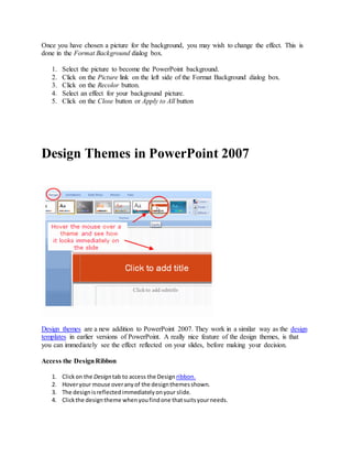 Once you have chosen a picture for the background, you may wish to change the effect. This is
done in the Format Background dialog box.
1. Select the picture to become the PowerPoint background.
2. Click on the Picture link on the left side of the Format Background dialog box.
3. Click on the Recolor button.
4. Select an effect for your background picture.
5. Click on the Close button or Apply to All button
Design Themes in PowerPoint 2007
Design themes are a new addition to PowerPoint 2007. They work in a similar way as the design
templates in earlier versions of PowerPoint. A really nice feature of the design themes, is that
you can immediately see the effect reflected on your slides, before making your decision.
Access the DesignRibbon
1. Clickon the Design tab to access the Design ribbon.
2. Hoveryour mouse overanyof the designthemesshown.
3. The designisreflectedimmediatelyonyour slide.
4. Clickthe designtheme whenyoufindone thatsuitsyourneeds.
 