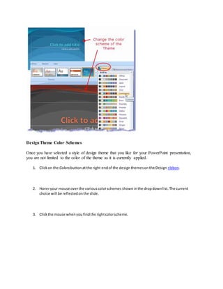 DesignTheme Color Schemes
Once you have selected a style of design theme that you like for your PowerPoint presentation,
you are not limited to the color of the theme as it is currently applied.
1. Clickon the Colors buttonat the right endof the designthemesonthe Design ribbon.
2. Hoveryour mouse overthe variouscolorschemesshowninthe dropdownlist.The current
choice will be reflectedonthe slide.
3. Clickthe mouse whenyoufindthe rightcolorscheme.
 