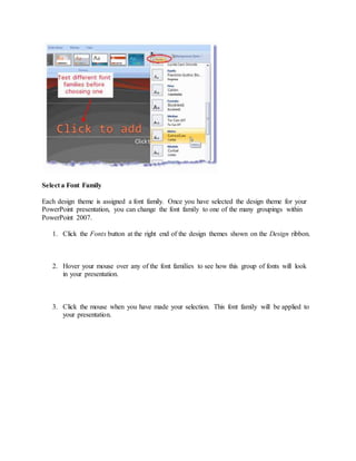 Select a Font Family
Each design theme is assigned a font family. Once you have selected the design theme for your
PowerPoint presentation, you can change the font family to one of the many groupings within
PowerPoint 2007.
1. Click the Fonts button at the right end of the design themes shown on the Design ribbon.
2. Hover your mouse over any of the font families to see how this group of fonts will look
in your presentation.
3. Click the mouse when you have made your selection. This font family will be applied to
your presentation.
 