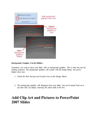 Background Graphics Can Be Hidden
Sometimes you want to show your slides with no background graphics. This is often the case for
printing purposes. The background graphics will remain with the design theme, but can be
hidden from view.
1. Check the Hide Background Graphics box on the Design ribbon.
2. The background graphics will disappear from your slides, but can be turned back on at
any later time, by simply removing the check mark in the box.
Add Clip Art and Pictures to PowerPoint
2007 Slides
 