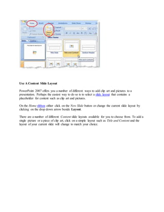 Use A Content Slide Layout
PowerPoint 2007 offers you a number of different ways to add clip art and pictures to a
presentation. Perhaps the easiest way to do so is to select a slide layout that contains a
placeholder for content such as clip art and pictures.
On the Home ribbon either click on the New Slide button or change the current slide layout by
clicking on the drop down arrow beside Layout.
There are a number of different Content slide layouts available for you to choose from. To add a
single picture or a piece of clip art, click on a simple layout such as Title and Content and the
layout of your current slide will change to match your choice.
 