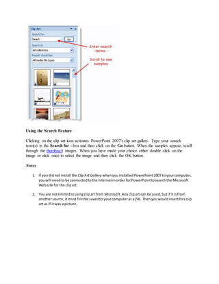 Using the Search Feature
Clicking on the clip art icon activates PowerPoint 2007's clip art gallery. Type your search
term(s) in the Search for - box and then click on the Go button. When the samples appear, scroll
through the thumbnail images. When you have made your choice either double click on the
image or click once to select the image and then click the OK button.
Notes
1. If you didnot install the Clip Art Gallery whenyouinstalledPowerPoint2007 to yourcomputer,
youwill needtobe connectedtothe internetinorderforPowerPointtosearchthe Microsoft
Website for the clipart.
2. You are notlimitedtousingclipartfrom Microsoft.Anyclipart can be used,butif it isfrom
anothersource, itmust firstbe savedto yourcomputeras a file. Thenyouwouldinsertthisclip
art as if itwas a picture.
 