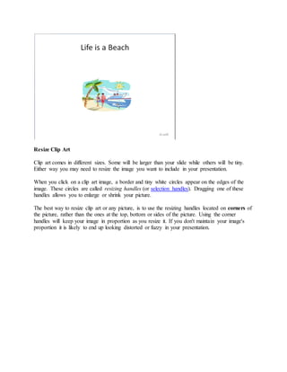 Resize Clip Art
Clip art comes in different sizes. Some will be larger than your slide while others will be tiny.
Either way you may need to resize the image you want to include in your presentation.
When you click on a clip art image, a border and tiny white circles appear on the edges of the
image. These circles are called resizing handles (or selection handles). Dragging one of these
handles allows you to enlarge or shrink your picture.
The best way to resize clip art or any picture, is to use the resizing handles located on corners of
the picture, rather than the ones at the top, bottom or sides of the picture. Using the corner
handles will keep your image in proportion as you resize it. If you don't maintain your image's
proportion it is likely to end up looking distorted or fuzzy in your presentation.
 