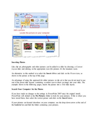 Inserting Photos
Like clip art, photographs and other pictures can be added to a slide by choosing a Content
Layout slide and clicking on the appropriate icon (for pictures it's the mountain icon).
An alternative to this method is to select the Insert ribbon and click on the Picture icon, as
shown in the picture at the top of this page.
An advantage of using this approach for either pictures or clip art is that you do not need to use
one of the preset slide layouts containing a content icon to insert an image into your slide. The
example shown in the following pages, inserts the picture into a Title slide layout.
Search Your Computer for the Photos
If you have made no changes to the settings in PowerPoint 2007 since the original install,
PowerPoint will default to the My Pictures folder to look for your pictures. If this is where you
have stored them, then select the correct picture and click on the Insert button.
If your pictures are located elsewhere on your computer, use the drop-down arrow at the end of
the Look in box and find the folder containing your pictures.
 