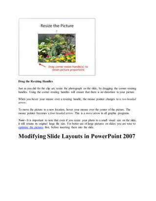 Drag the Resizing Handles
Just as you did for the clip art, resize the photograph on the slide, by dragging the corner resizing
handles. Using the corner resizing handles will ensure that there is no distortion to your picture.
When you hover your mouse over a resizing handle, the mouse pointer changes to a two headed
arrow.
To move the picture to a new location, hover your mouse over the center of the picture. The
mouse pointer becomes a four headed arrow. This is a move arrow in all graphic programs.
Note - It is important to note that even if you resize your photo to a small visual size on the slide,
it still retains its original large file size. For better use of large pictures on slides you are wise to
optimize the pictures first, before inserting them into the slide.
Modifying Slide Layouts in PowerPoint 2007
 