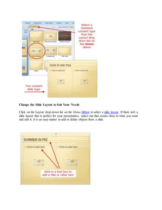 Change the Slide Layout to Suit Your Needs
Click on the Layout drop down list on the Home ribbon to select a slide layout. If there isn't a
slide layout that is perfect for your presentation, select one that comes close to what you want
and edit it. It is an easy matter to add or delete objects from a slide.
 