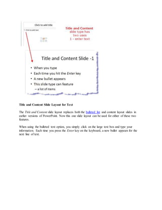 Title and Content Slide Layout for Text
The Title and Content slide layout replaces both the bulleted list and content layout slides in
earlier versions of PowerPoint. Now this one slide layout can be used for either of these two
features.
When using the bulleted text option, you simply click on the large text box and type your
information. Each time you press the Enter key on the keyboard, a new bullet appears for the
next line of text.
 