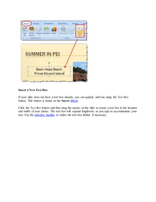 Insert a New Text Box
If your slide does not have a text box already, you can quickly add one using the Text Box
button. This button is found on the Insert ribbon.
Click the Text Box button and then drag the mouse on the slide to create a text box in the location
and width of your choice. The text box will expand lengthwise as you type to accommodate your
text. Use the selection handles to widen the text box further if necessary.
 