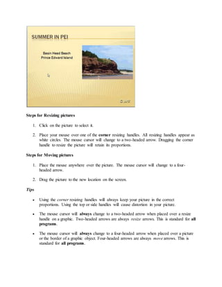 Steps for Resizing pictures
1. Click on the picture to select it.
2. Place your mouse over one of the corner resizing handles. All resizing handles appear as
white circles. The mouse cursor will change to a two-headed arrow. Dragging the corner
handle to resize the picture will retain its proportions.
Steps for Moving pictures
1. Place the mouse anywhere over the picture. The mouse cursor will change to a four-
headed arrow.
2. Drag the picture to the new location on the screen.
Tips
 Using the corner resizing handles will always keep your picture in the correct
proportions. Using the top or side handles will cause distortion in your picture.
 The mouse cursor will always change to a two-headed arrow when placed over a resize
handle on a graphic. Two-headed arrows are always resize arrows. This is standard for all
programs.
 The mouse cursor will always change to a four-headed arrow when placed over a picture
or the border of a graphic object. Four-headed arrows are always move arrows. This is
standard for all programs.
 