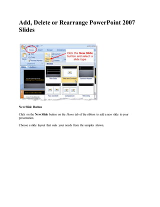 Add, Delete or Rearrange PowerPoint 2007
Slides
New Slide Button
Click on the New Slide button on the Home tab of the ribbon to add a new slide to your
presentation.
Choose a slide layout that suits your needs from the samples shown.
 