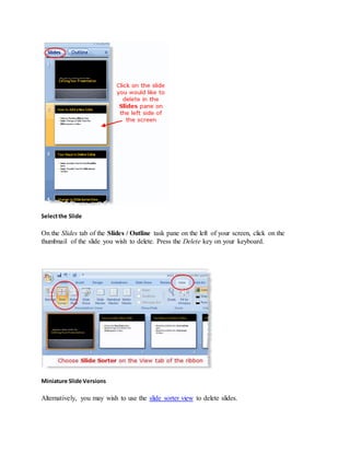 Selectthe Slide
On the Slides tab of the Slides / Outline task pane on the left of your screen, click on the
thumbnail of the slide you wish to delete. Press the Delete key on your keyboard.
Miniature Slide Versions
Alternatively, you may wish to use the slide sorter view to delete slides.
 