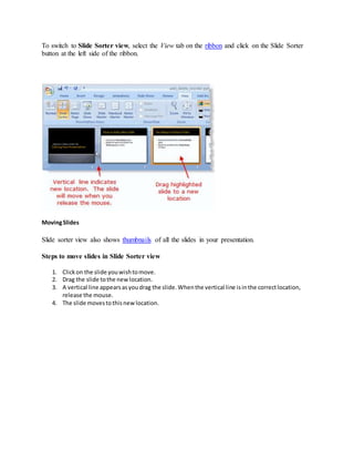 To switch to Slide Sorter view, select the View tab on the ribbon and click on the Slide Sorter
button at the left side of the ribbon.
MovingSlides
Slide sorter view also shows thumbnails of all the slides in your presentation.
Steps to move slides in Slide Sorter view
1. Clickon the slide youwishtomove.
2. Drag the slide tothe newlocation.
3. A vertical line appearsasyoudrag the slide.Whenthe vertical line isinthe correctlocation,
release the mouse.
4. The slide movestothisnewlocation.
 