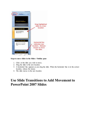 Steps to move slides in the Slides / Outline pane
1. Click on the slide you wish to move.
2. Drag the slide to the new location.
3. A horizontal line appears as you drag the slide. When the horizontal line is in the correct
location, release the mouse.
4. The slide moves to the new location.
Use Slide Transitions to Add Movement to
PowerPoint 2007 Slides
 