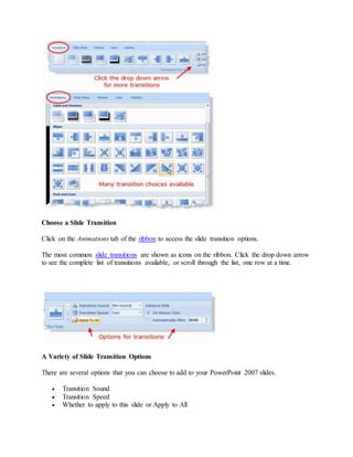 Choose a Slide Transition
Click on the Animations tab of the ribbon to access the slide transition options.
The most common slide transitions are shown as icons on the ribbon. Click the drop down arrow
to see the complete list of transitions available, or scroll through the list, one row at a time.
A Variety of Slide Transition Options
There are several options that you can choose to add to your PowerPoint 2007 slides.
 Transition Sound
 Transition Speed
 Whether to apply to this slide or Apply to All
 