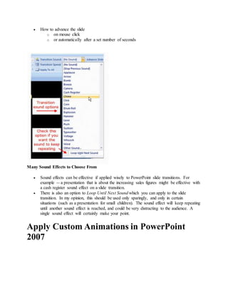  How to advance the slide
o on mouse click
o or automatically after a set number of seconds
Many Sound Effects to Choose From
 Sound effects can be effective if applied wisely to PowerPoint slide transitions. For
example -- a presentation that is about the increasing sales figures might be effective with
a cash register sound effect on a slide transition.
 There is also an option to Loop Until Next Sound which you can apply to the slide
transition. In my opinion, this should be used only sparingly, and only in certain
situations (such as a presentation for small children). The sound effect will keep repeating
until another sound effect is reached, and could be very distracting to the audience. A
single sound effect will certainly make your point.
Apply Custom Animations in PowerPoint
2007
 