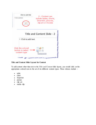 Title and Content Slide Layout for Content
To add content other than text to the Title and Content slide layout, you would click on the
appropriate colored icon in the set of six different content types. These choices include -
 table
 chart
 SmartArt
 picture
 clip art
 media clip
 
