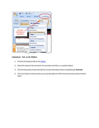 Animations Tab on the Ribbon
1. Clickthe Animations tabon the ribbon.
2. Selectthe objecttobe animated.Forexample atextbox,ora graphicobject.
3. Clickthe drop downbuttonbeside the CustomAnimation buttonlocatedbeside Animate:
4. The listof optionsshownallowsyoutoquicklyaddone of the mostcommonlyusedanimation
types.
 