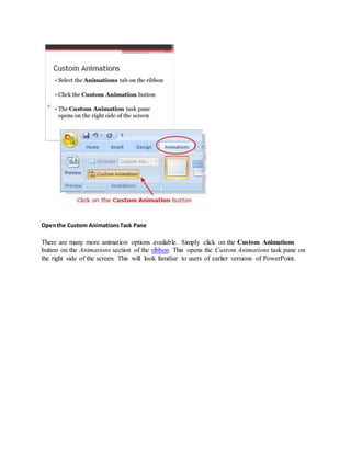 Openthe Custom AnimationsTask Pane
There are many more animation options available. Simply click on the Custom Animations
button on the Animations section of the ribbon. This opens the Custom Animations task pane on
the right side of the screen. This will look familiar to users of earlier versions of PowerPoint.
 