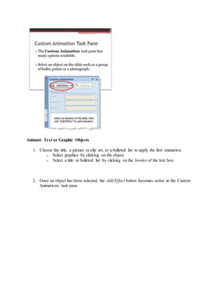Animate Text or Graphic Objects
1. Choose the title, a picture or clip art, or a bulleted list to apply the first animation.
o Select graphics by clicking on the object.
o Select a title or bulleted list by clicking on the border of the text box.
2. Once an object has been selected, the Add Effect button becomes active in the Custom
Animations task pane.
 