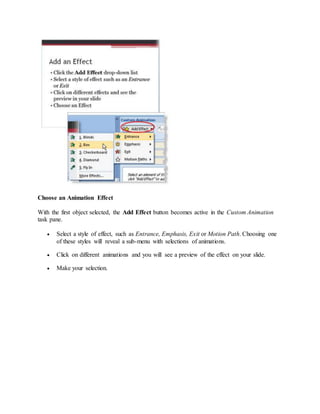 Choose an Animation Effect
With the first object selected, the Add Effect button becomes active in the Custom Animation
task pane.
 Select a style of effect, such as Entrance, Emphasis, Exit or Motion Path. Choosing one
of these styles will reveal a sub-menu with selections of animations.
 Click on different animations and you will see a preview of the effect on your slide.
 Make your selection.
 