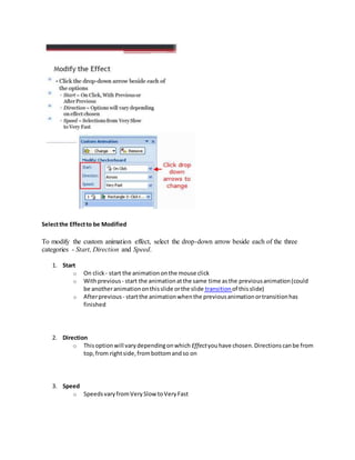 Selectthe Effectto be Modified
To modify the custom animation effect, select the drop-down arrow beside each of the three
categories - Start, Direction and Speed.
1. Start
o On click - start the animationonthe mouse click
o Withprevious - start the animationatthe same time asthe previousanimation(could
be anotheranimationonthisslide orthe slide transition of thisslide)
o Afterprevious - startthe animationwhenthe previousanimationortransitionhas
finished
2. Direction
o Thisoptionwill varydependingonwhich Effectyouhave chosen.Directionscanbe from
top,from rightside,frombottomandso on
3. Speed
o SpeedsvaryfromVerySlow toVeryFast
 