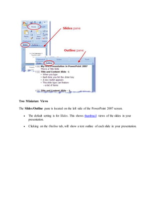 Two Miniature Views
The Slides/Outline pane is located on the left side of the PowerPoint 2007 screen.
 The default setting is for Slides. This shows thumbnail views of the slides in your
presentation.
 Clicking on the Outline tab, will show a text outline of each slide in your presentation.
 