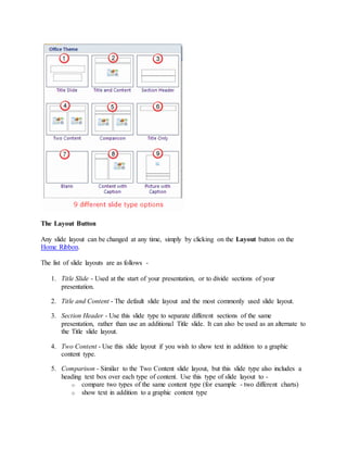 The Layout Button
Any slide layout can be changed at any time, simply by clicking on the Layout button on the
Home Ribbon.
The list of slide layouts are as follows -
1. Title Slide - Used at the start of your presentation, or to divide sections of your
presentation.
2. Title and Content - The default slide layout and the most commonly used slide layout.
3. Section Header - Use this slide type to separate different sections of the same
presentation, rather than use an additional Title slide. It can also be used as an alternate to
the Title slide layout.
4. Two Content - Use this slide layout if you wish to show text in addition to a graphic
content type.
5. Comparison - Similar to the Two Content slide layout, but this slide type also includes a
heading text box over each type of content. Use this type of slide layout to -
o compare two types of the same content type (for example - two different charts)
o show text in addition to a graphic content type
 