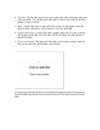 6. Title Only - Use this slide layout if you want to place only a title on the page, rather than
a title and subtitle. You can then insert other types of objects such as clip art, WordArt,
pictures or charts if desired.
7. Blank - A blank slide layout is often used when a picture or other graphic object that
needs no further information, will be inserted to cover the whole slide.
8. Content with Caption - Content (most often a graphic object such as a chart or picture)
will be placed on the right side of the slide. The left side allows for a title and text to
describe the object.
9. Picture with Caption - The upper part of the slide is used to place a picture. Under the
slide you can add a title and descriptive text if desired.
It isimportantto rememberthatyouare notlimitedtothe layoutof a slide asit firstappearsin
PowerPoint2007. You mayadd, move or remove textboxesorotherobjectsatanytime on any
slide.
 