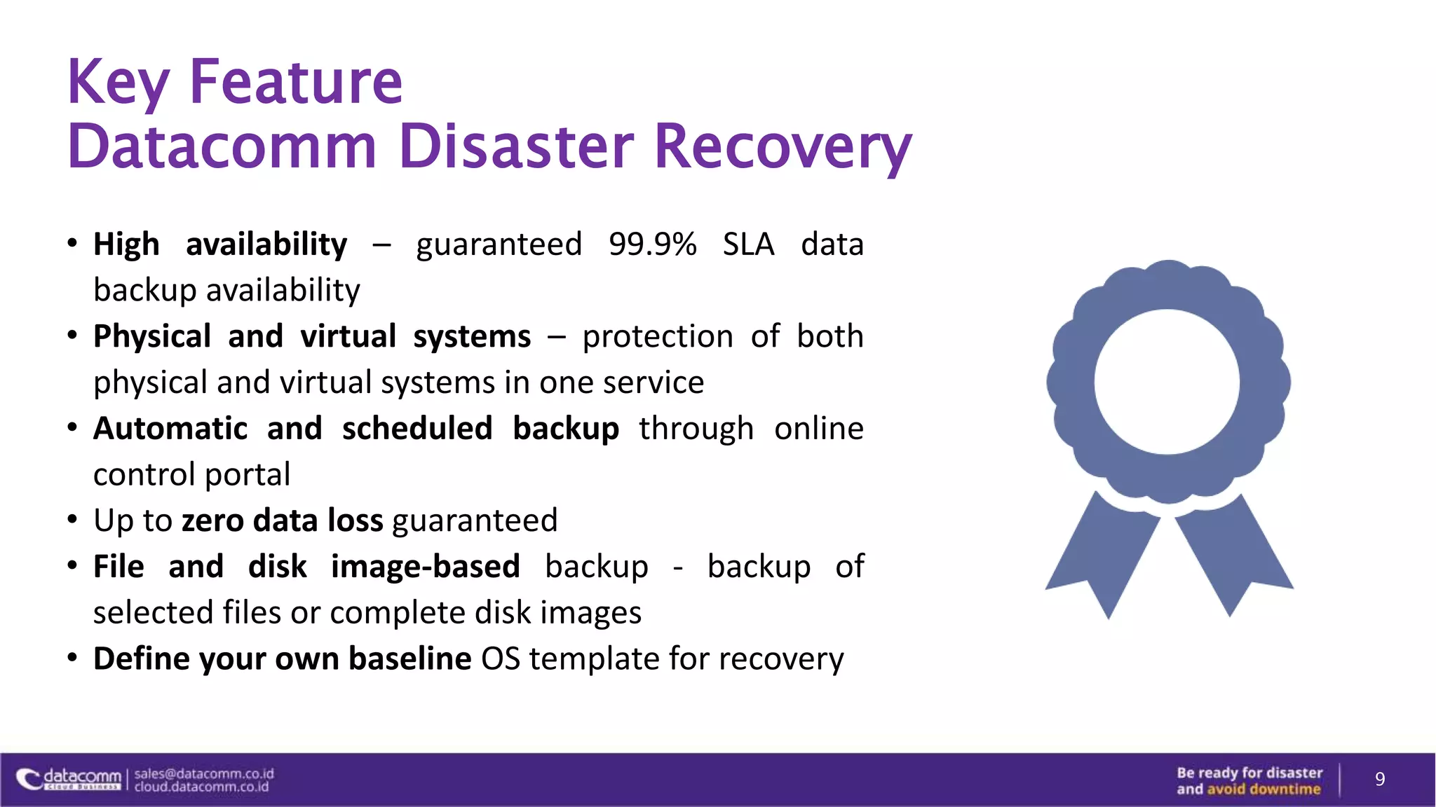 Key Feature
Datacomm Disaster Recovery
• High availability – guaranteed 99.9% SLA data
backup availability
• Physical and virtual systems – protection of both
physical and virtual systems in one service
• Automatic and scheduled backup through online
control portal
• Up to zero data loss guaranteed
• File and disk image-based backup - backup of
selected files or complete disk images
• Define your own baseline OS template for recovery
9
 