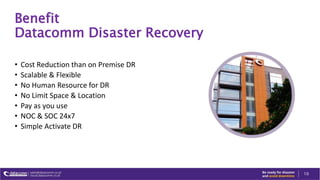 Benefit
Datacomm Disaster Recovery
• Cost Reduction than on Premise DR
• Scalable & Flexible
• No Human Resource for DR
• No Limit Space & Location
• Pay as you use
• NOC & SOC 24x7
• Simple Activate DR
10
 